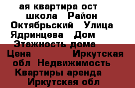 1ая квартира ост. 23 школа › Район ­ Октябрьский › Улица ­ Ядринцева › Дом ­ 90 › Этажность дома ­ 5 › Цена ­ 20 000 - Иркутская обл. Недвижимость » Квартиры аренда   . Иркутская обл.